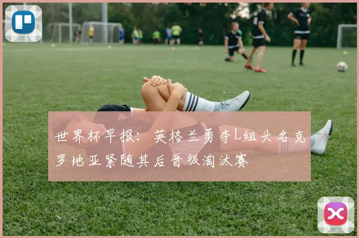世界杯早报：英格兰勇夺L组头名克罗地亚紧随其后晋级淘汰赛