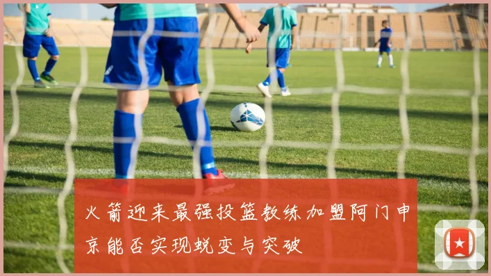 火箭迎来最强投篮教练加盟阿门申京能否实现蜕变与突破