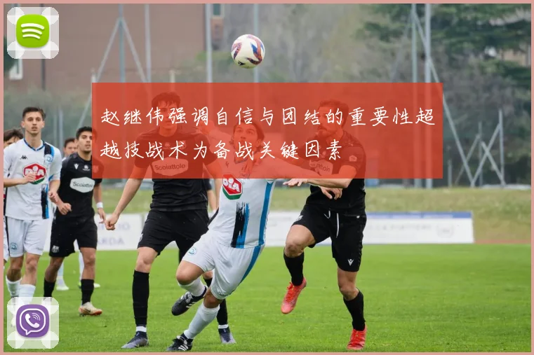 赵继伟强调自信与团结的重要性超越技战术为备战关键因素