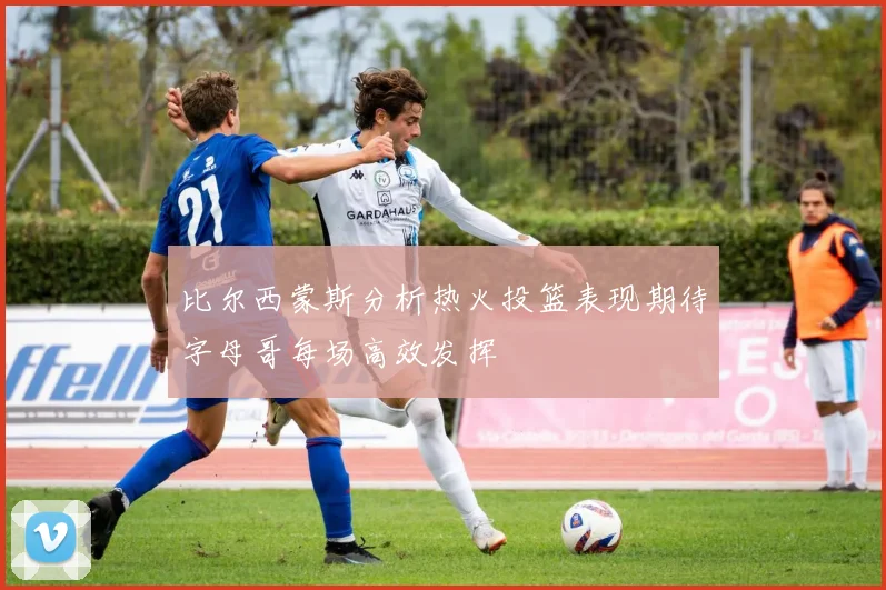 比尔西蒙斯分析热火投篮表现期待字母哥每场高效发挥