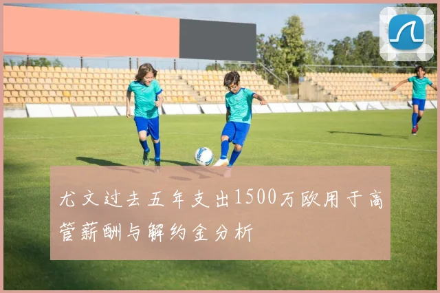 尤文过去五年支出1500万欧用于高管薪酬与解约金分析