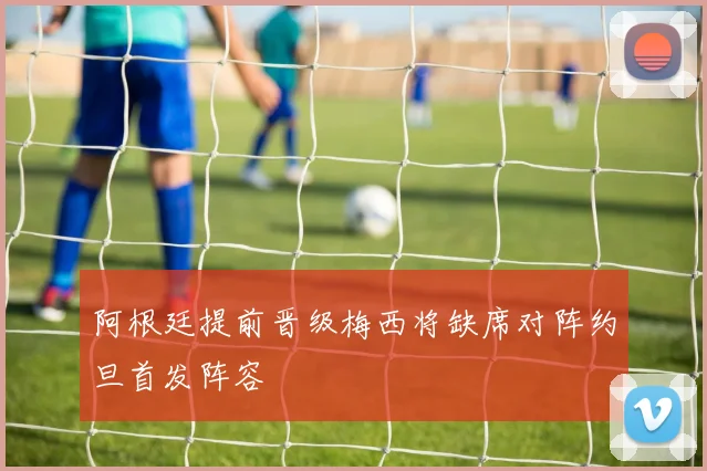 阿根廷提前晋级梅西将缺席对阵约旦首发阵容