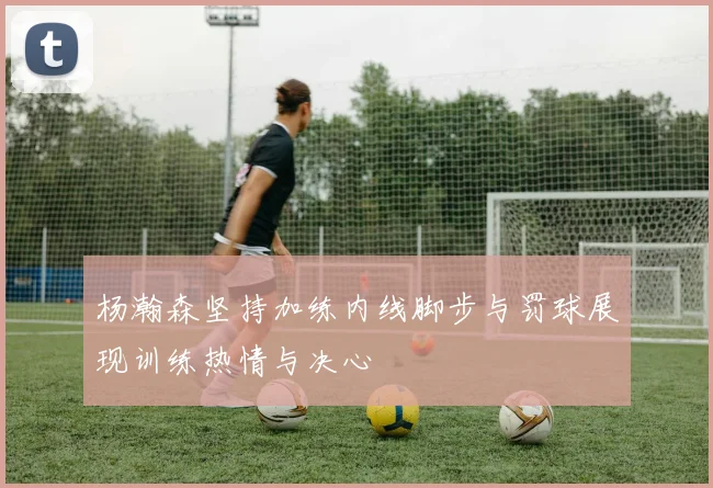 杨瀚森坚持加练内线脚步与罚球展现训练热情与决心