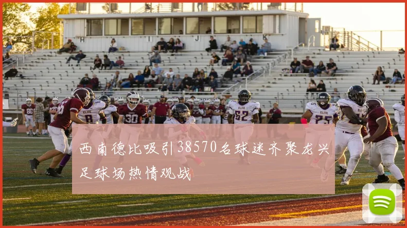 西南德比吸引38570名球迷齐聚龙兴足球场热情观战