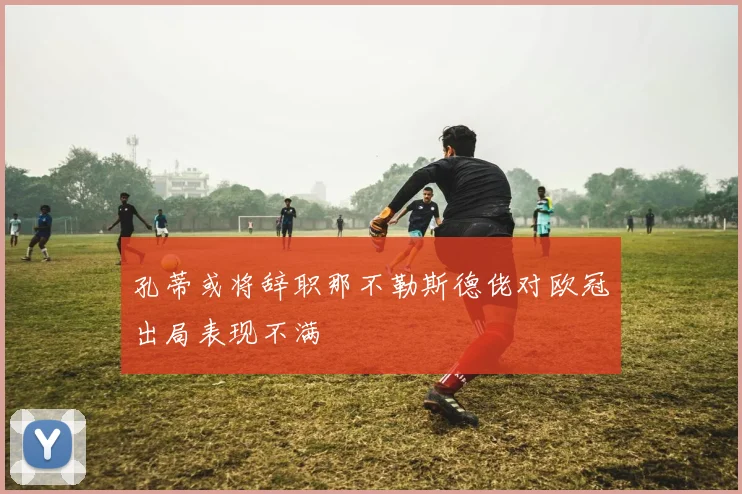 孔蒂或将辞职那不勒斯德佬对欧冠出局表现不满