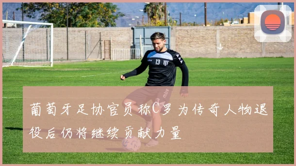 葡萄牙足协官员称C罗为传奇人物退役后仍将继续贡献力量