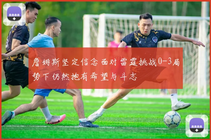 詹姆斯坚定信念面对雷霆挑战0-3局势下仍然抱有希望与斗志