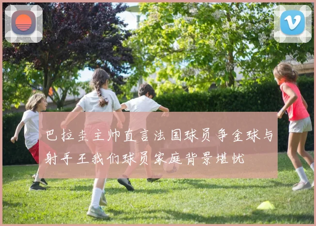 巴拉圭主帅直言法国球员争金球与射手王我们球员家庭背景堪忧