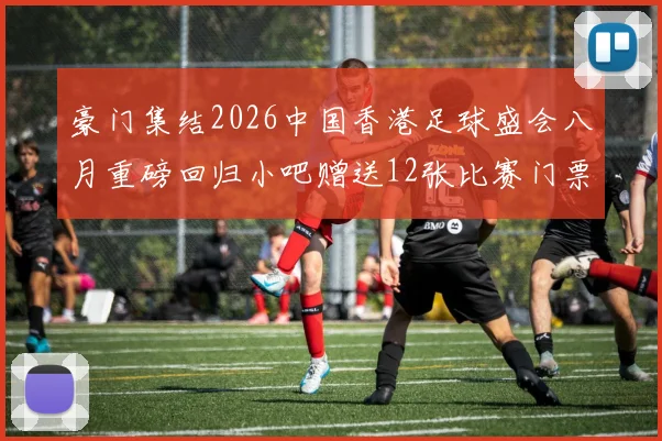 豪门集结2026中国香港足球盛会八月重磅回归小吧赠送12张比赛门票等你来拿