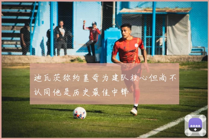 迪瓦茨称约基奇为建队核心但尚不认同他是历史最佳中锋