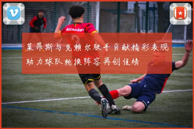 莱昂斯与克赖尔联手贡献精彩表现助力球队轮换阵容再创佳绩