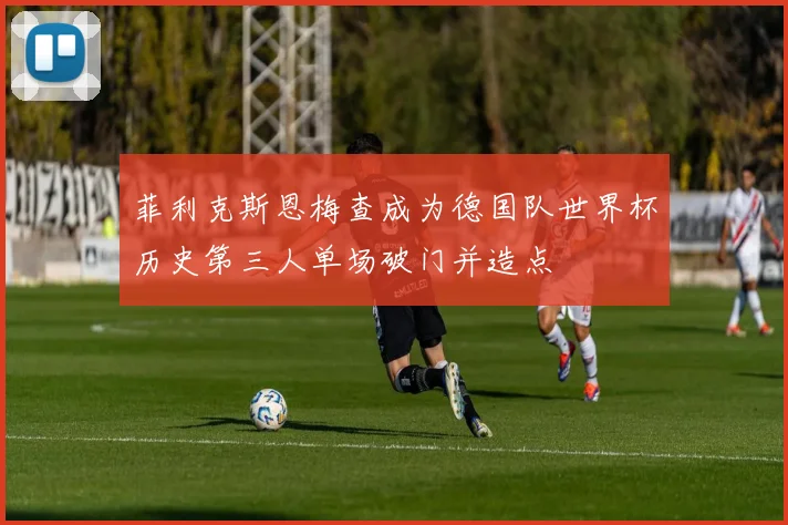 菲利克斯恩梅查成为德国队世界杯历史第三人单场破门并造点