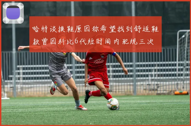 哈特谈换鞋原因称希望找到舒适鞋款曾因科比6代短时间内犯规三次
