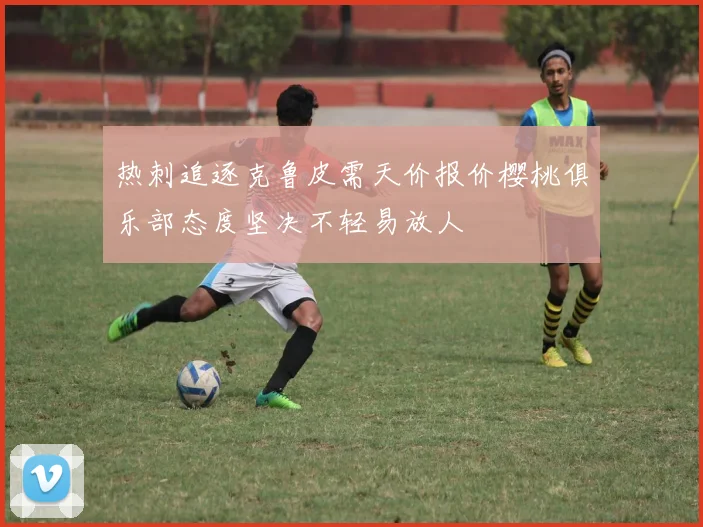 热刺追逐克鲁皮需天价报价樱桃俱乐部态度坚决不轻易放人
