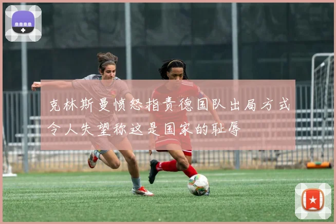 克林斯曼愤怒指责德国队出局方式令人失望称这是国家的耻辱
