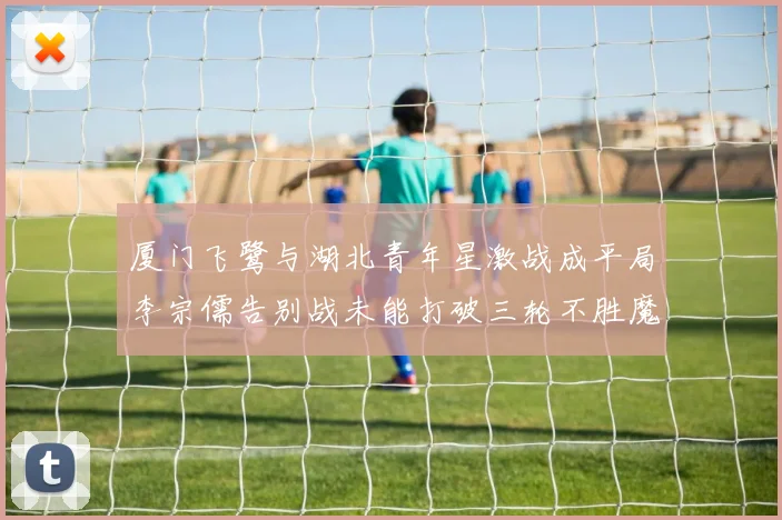 厦门飞鹭与湖北青年星激战成平局李宗儒告别战未能打破三轮不胜魔咒