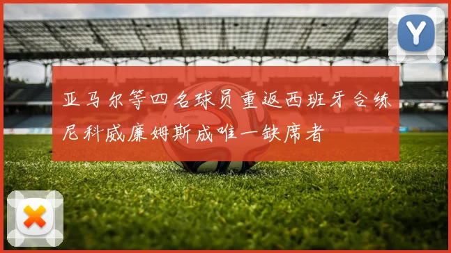 亚马尔等四名球员重返西班牙合练尼科威廉姆斯成唯一缺席者