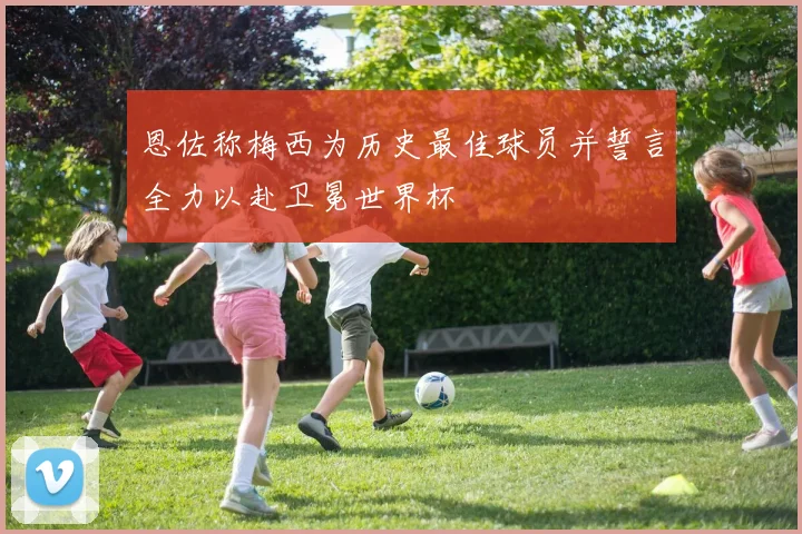 恩佐称梅西为历史最佳球员并誓言全力以赴卫冕世界杯