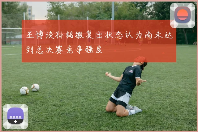 王博谈孙铭徽复出状态认为尚未达到总决赛竞争强度